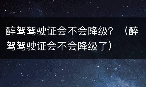 醉驾驾驶证会不会降级？（醉驾驾驶证会不会降级了）