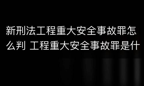 新刑法工程重大安全事故罪怎么判 工程重大安全事故罪是什么犯罪