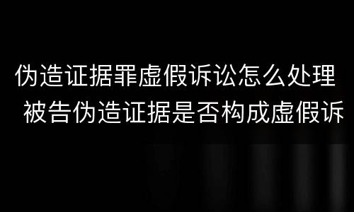 伪造证据罪虚假诉讼怎么处理 被告伪造证据是否构成虚假诉讼罪