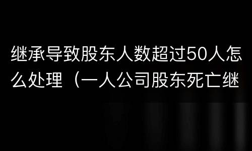 继承导致股东人数超过50人怎么处理（一人公司股东死亡继承人放弃继承）