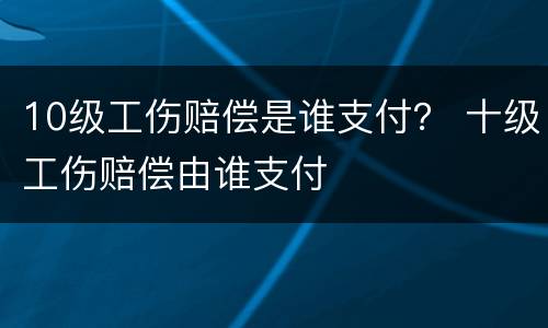 10级工伤赔偿是谁支付？ 十级工伤赔偿由谁支付