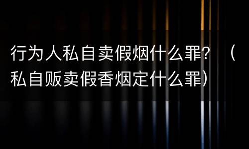 行为人私自卖假烟什么罪？（私自贩卖假香烟定什么罪）