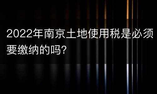 2022年南京土地使用税是必须要缴纳的吗？