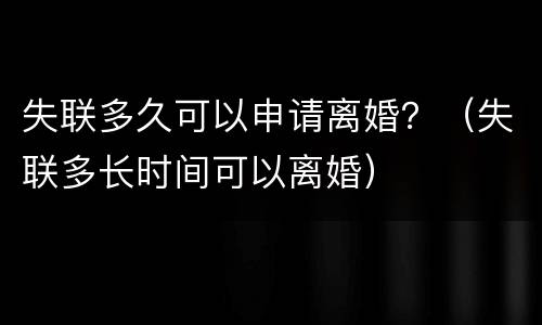 失联多久可以申请离婚？（失联多长时间可以离婚）