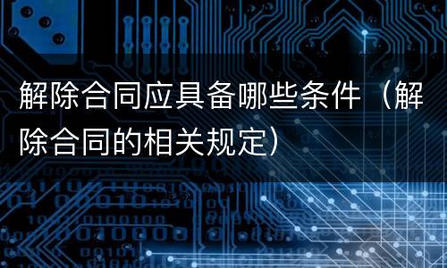 解除合同应具备哪些条件（解除合同的相关规定）