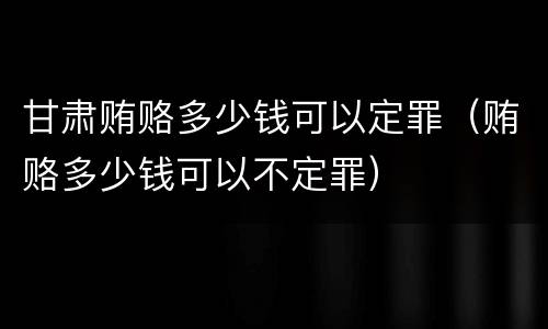 甘肃贿赂多少钱可以定罪（贿赂多少钱可以不定罪）