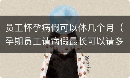 员工怀孕病假可以休几个月（孕期员工请病假最长可以请多久）