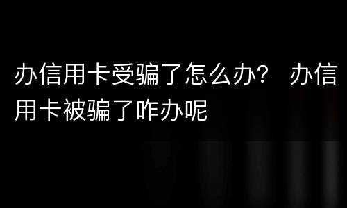 办信用卡受骗了怎么办？ 办信用卡被骗了咋办呢