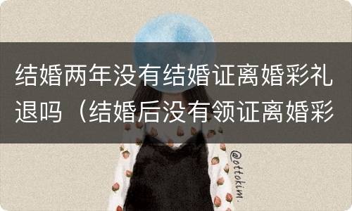 结婚两年没有结婚证离婚彩礼退吗（结婚后没有领证离婚彩礼退不退）