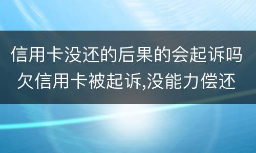 信用卡没还的后果的会起诉吗 欠信用卡被起诉,没能力偿还会有什么后果