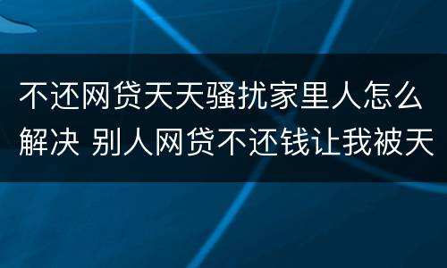 不还网贷天天骚扰家里人怎么解决 别人网贷不还钱让我被天天骚扰该怎么办?