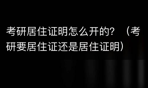 考研居住证明怎么开的？（考研要居住证还是居住证明）