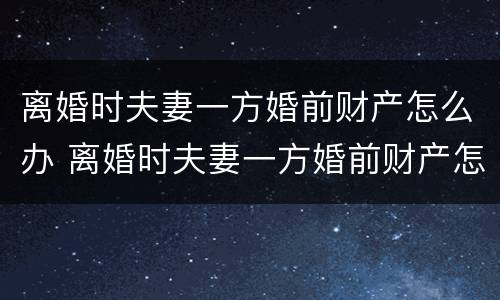 离婚时夫妻一方婚前财产怎么办 离婚时夫妻一方婚前财产怎么办理