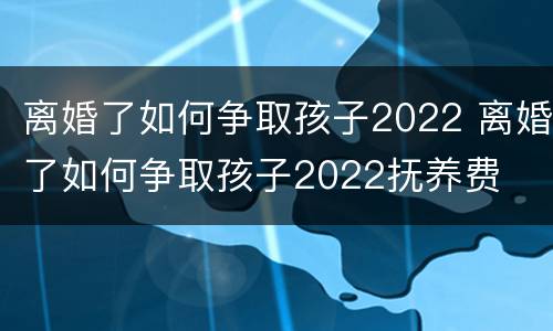 离婚了如何争取孩子2022 离婚了如何争取孩子2022抚养费