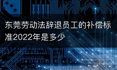 东莞劳动法辞退员工的补偿标准2022年是多少