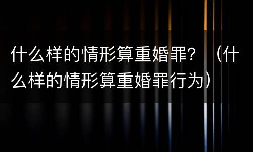 什么样的情形算重婚罪？（什么样的情形算重婚罪行为）