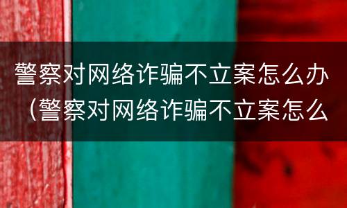 警察对网络诈骗不立案怎么办（警察对网络诈骗不立案怎么办呀）