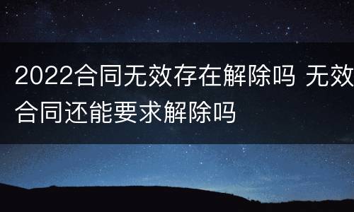 2022合同无效存在解除吗 无效合同还能要求解除吗