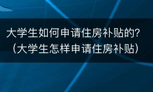 大学生如何申请住房补贴的？（大学生怎样申请住房补贴）