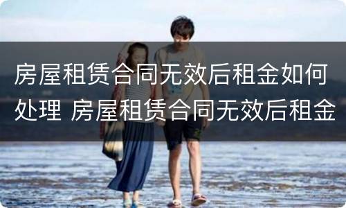 房屋租赁合同无效后租金如何处理 房屋租赁合同无效后租金如何处理