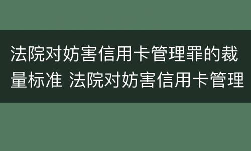 法院对妨害信用卡管理罪的裁量标准 法院对妨害信用卡管理罪的裁量标准是多少