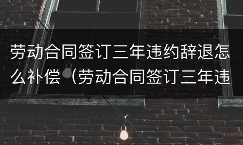 劳动合同签订三年违约辞退怎么补偿（劳动合同签订三年违约辞退怎么补偿的）
