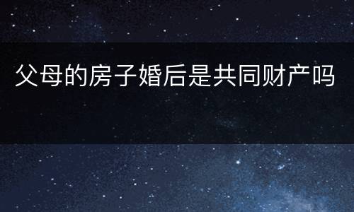 父母的房子婚后是共同财产吗