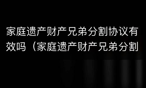 家庭遗产财产兄弟分割协议有效吗（家庭遗产财产兄弟分割协议有效吗怎么写）