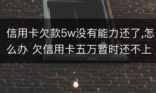 信用卡欠款5w没有能力还了,怎么办 欠信用卡五万暂时还不上怎么办