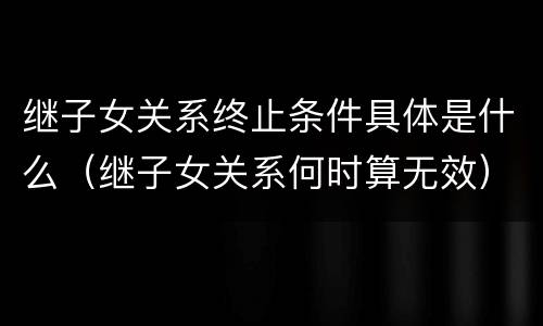 继子女关系终止条件具体是什么（继子女关系何时算无效）