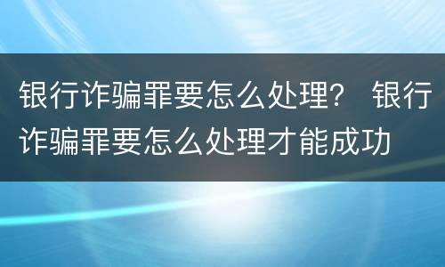 银行诈骗罪要怎么处理？ 银行诈骗罪要怎么处理才能成功