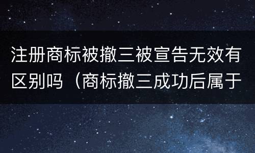 注册商标被撤三被宣告无效有区别吗（商标撤三成功后属于申请人吗）