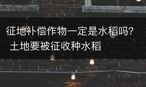征地补偿作物一定是水稻吗？ 土地要被征收种水稻