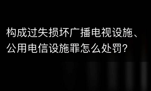 构成过失损坏广播电视设施、公用电信设施罪怎么处罚？