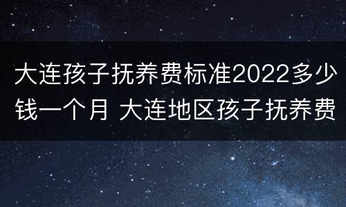 大连孩子抚养费标准2022多少钱一个月 大连地区孩子抚养费标准