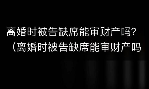 离婚时被告缺席能审财产吗？（离婚时被告缺席能审财产吗怎么审）