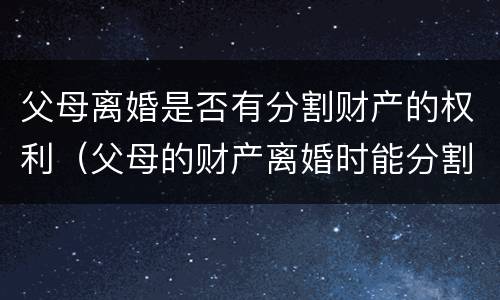 父母离婚是否有分割财产的权利（父母的财产离婚时能分割么）