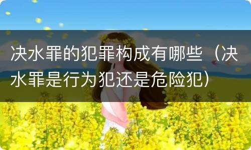 决水罪的犯罪构成有哪些（决水罪是行为犯还是危险犯）