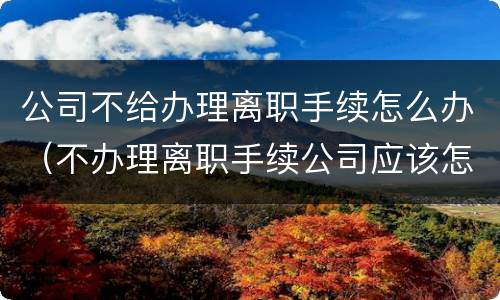 公司不给办理离职手续怎么办（不办理离职手续公司应该怎么办）