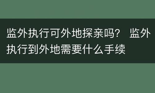 监外执行可外地探亲吗？ 监外执行到外地需要什么手续