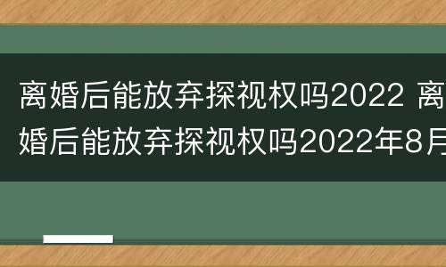 离婚后能放弃探视权吗2022 离婚后能放弃探视权吗2022年8月
