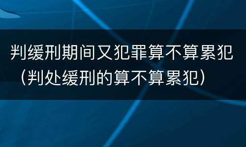 判缓刑期间又犯罪算不算累犯（判处缓刑的算不算累犯）