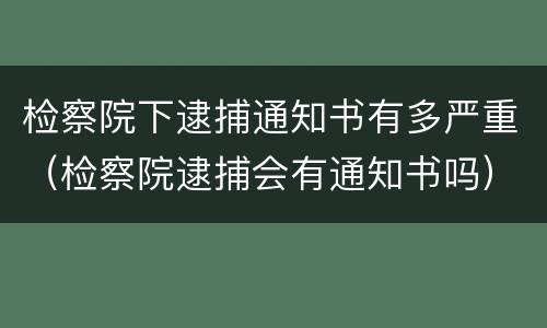 检察院下逮捕通知书有多严重（检察院逮捕会有通知书吗）