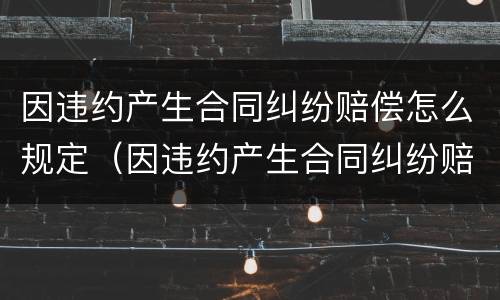 因违约产生合同纠纷赔偿怎么规定（因违约产生合同纠纷赔偿怎么规定的）