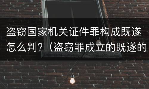 盗窃国家机关证件罪构成既遂怎么判?（盗窃罪成立的既遂的标准）