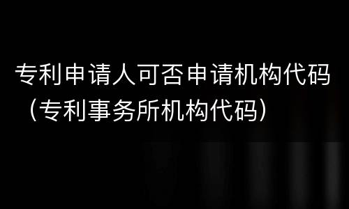 专利申请人可否申请机构代码（专利事务所机构代码）