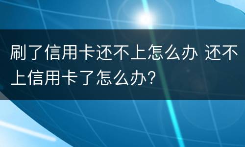 刷了信用卡还不上怎么办 还不上信用卡了怎么办?