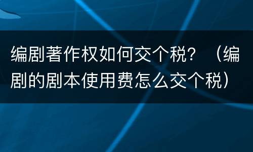 编剧著作权如何交个税？（编剧的剧本使用费怎么交个税）