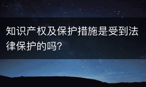 知识产权及保护措施是受到法律保护的吗？