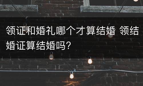 领证和婚礼哪个才算结婚 领结婚证算结婚吗?